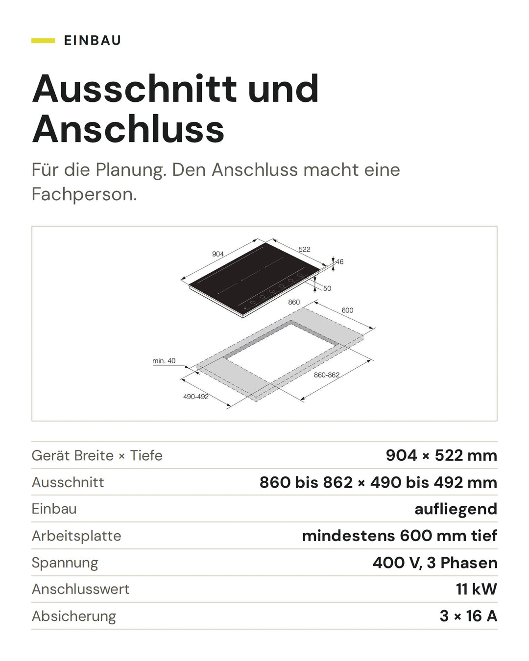 Ausschnitt und Anschluss ASKO Induktionskochfeld HID 956 GC: Gerät Breite × Tiefe 904 × 522 mm, Ausschnitt 860 bis 862 × 490 bis 492 mm, Einbau aufliegend, Arbeitsplatte mindestens 600 mm tief, Spannung 400 V, 3 Phasen, Anschlusswert 11 kW, Absicherung 3 × 16 A