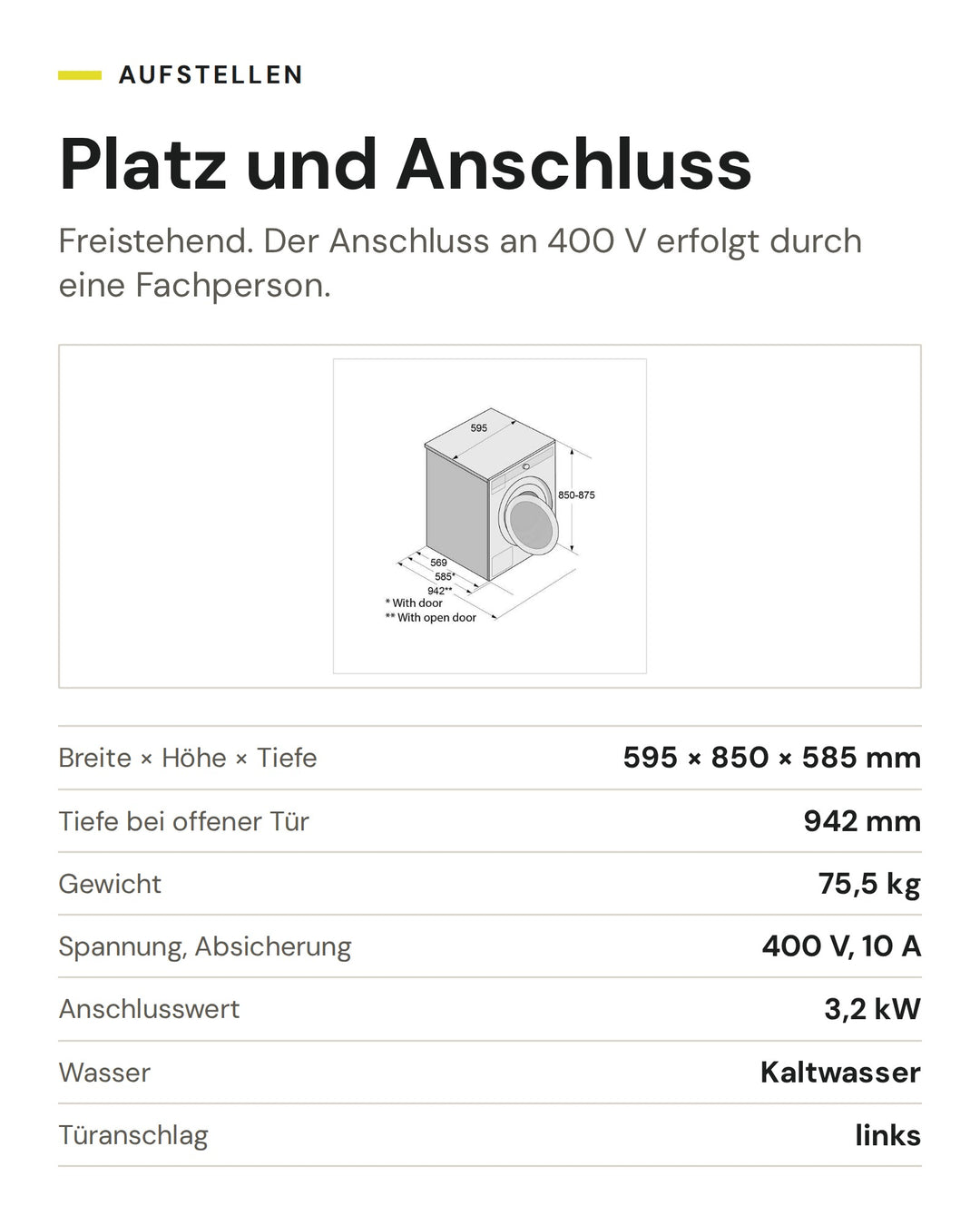 Platz und Anschluss der ASKO Waschmaschine WMC6863P.W/1: Breite × Höhe × Tiefe 595 × 850 × 585 mm, Tiefe bei offener Tür 942 mm, Gewicht 75,5 kg, Spannung, Absicherung 400 V, 10 A, Anschlusswert 3,2 kW, Wasser Kaltwasser, Türanschlag links